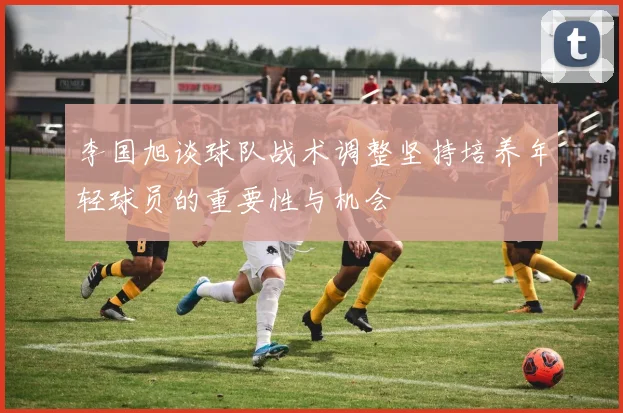李国旭谈球队战术调整坚持培养年轻球员的重要性与机会