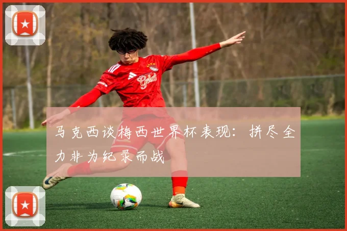 马克西谈梅西世界杯表现：拼尽全力非为纪录而战