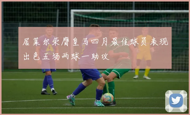 居莱尔荣膺皇马四月最佳球员表现出色五场两球一助攻