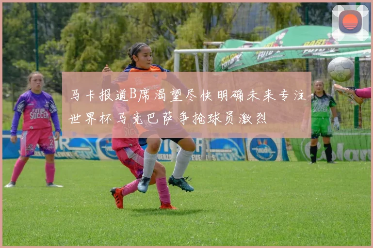 马卡报道B席渴望尽快明确未来专注世界杯马竞巴萨争抢球员激烈