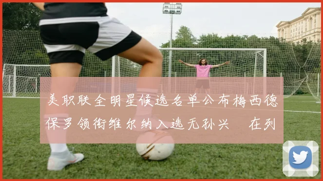 美职联全明星候选名单公布梅西德保罗领衔维尔纳入选无孙兴慜在列