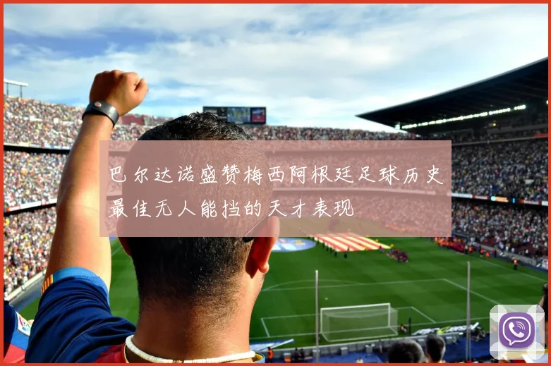 巴尔达诺盛赞梅西阿根廷足球历史最佳无人能挡的天才表现