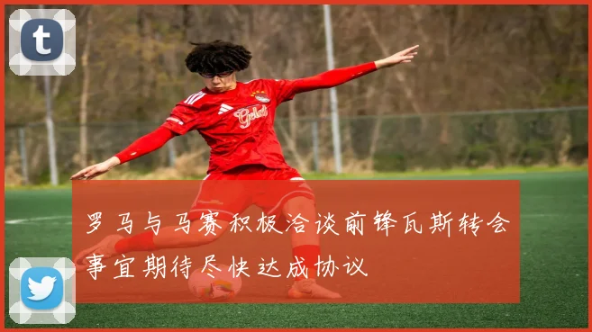 罗马与马赛积极洽谈前锋瓦斯转会事宜期待尽快达成协议