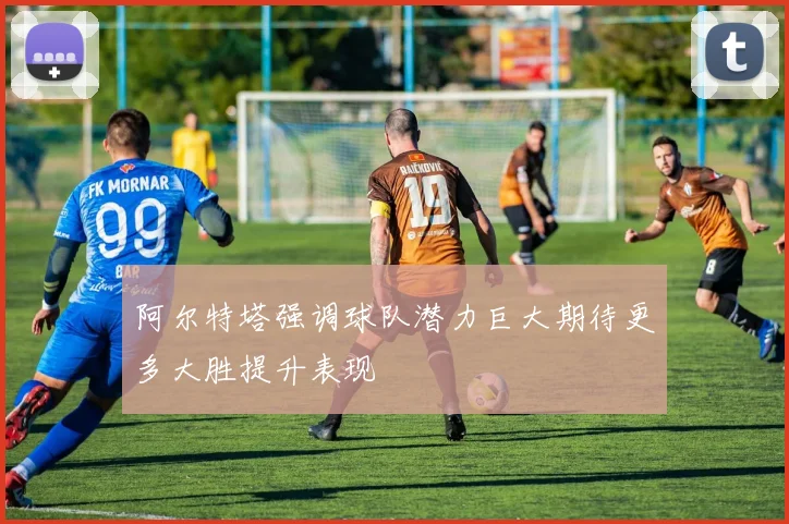 阿尔特塔强调球队潜力巨大期待更多大胜提升表现