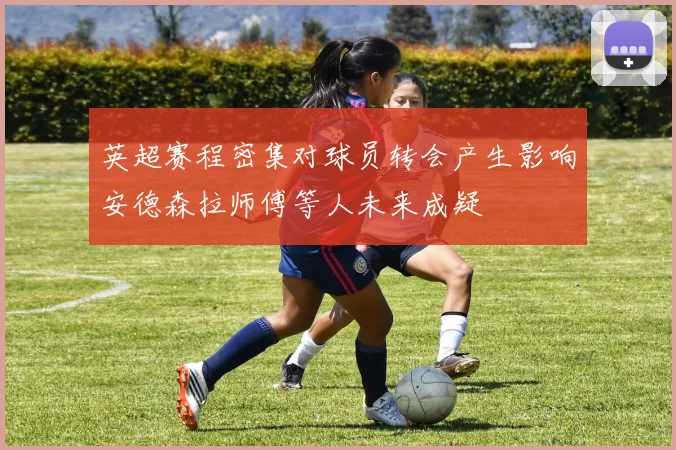 英超赛程密集对球员转会产生影响安德森拉师傅等人未来成疑
