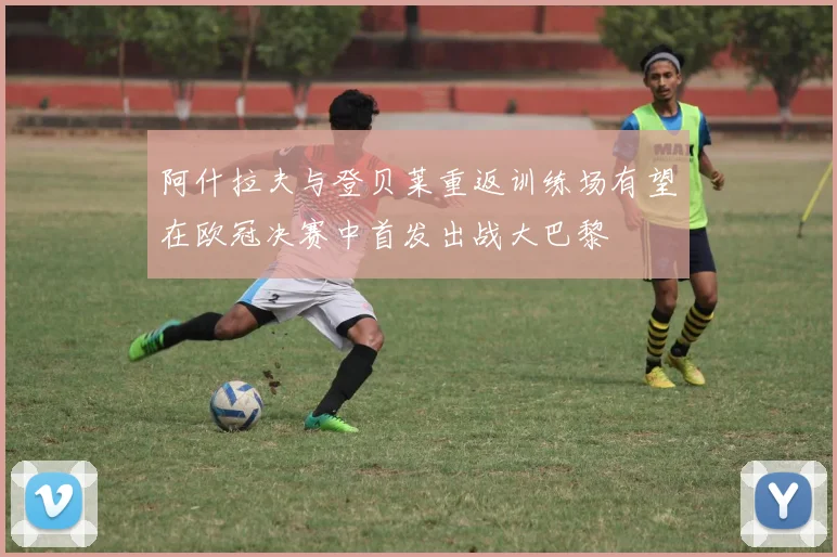 阿什拉夫与登贝莱重返训练场有望在欧冠决赛中首发出战大巴黎