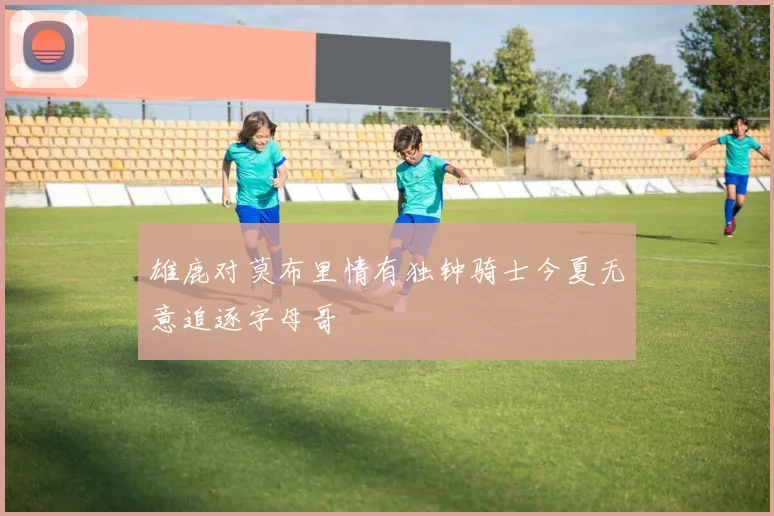 雄鹿对莫布里情有独钟骑士今夏无意追逐字母哥