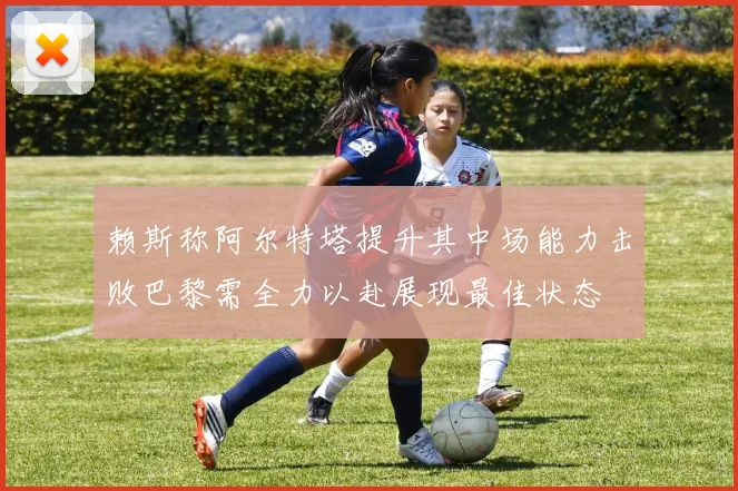 赖斯称阿尔特塔提升其中场能力击败巴黎需全力以赴展现最佳状态